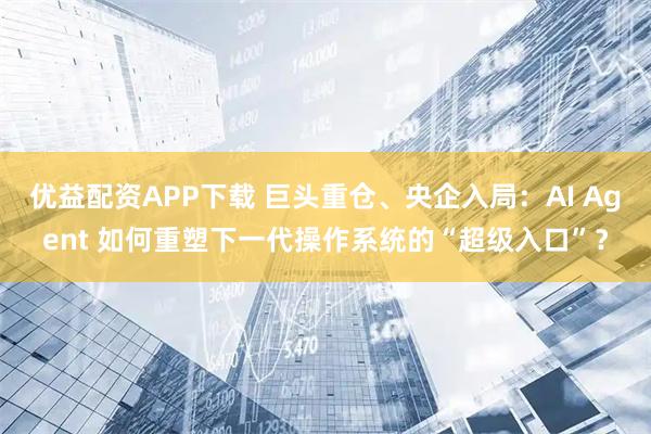 优益配资APP下载 巨头重仓、央企入局：AI Agent 如何重塑下一代操作系统的“超级入口”？