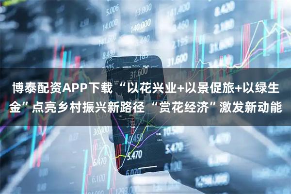博泰配资APP下载 “以花兴业+以景促旅+以绿生金”点亮乡村振兴新路径 “赏花经济”激发新动能