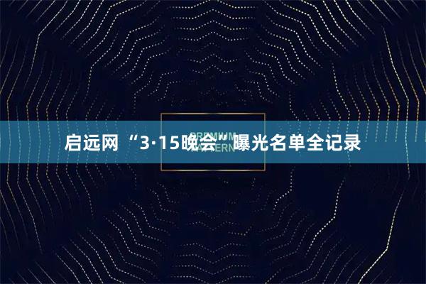 启远网 “3·15晚会”曝光名单全记录