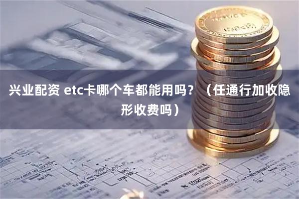 兴业配资 etc卡哪个车都能用吗？（任通行加收隐形收费吗）