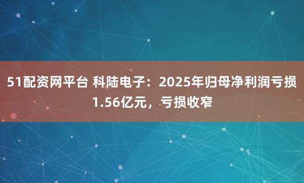 51配资网平台 科陆电子：2025年归母净利润亏损1.56亿元，亏损收窄