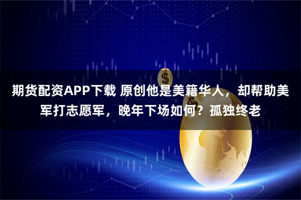 期货配资APP下载 原创他是美籍华人，却帮助美军打志愿军，晚年下场如何？孤独终老