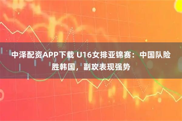 中泽配资APP下载 U16女排亚锦赛：中国队险胜韩国，副攻表现强势