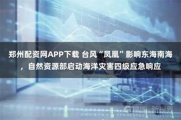 郑州配资网APP下载 台风“凤凰”影响东海南海，自然资源部启动海洋灾害四级应急响应