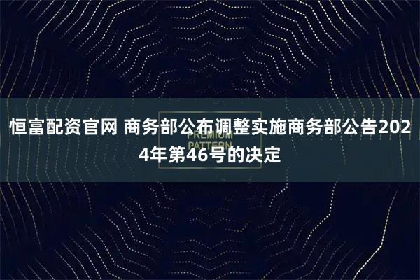 恒富配资官网 商务部公布调整实施商务部公告2024年第46号的决定
