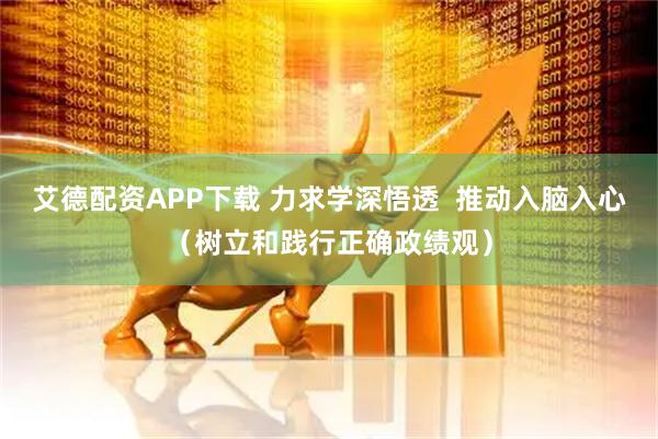 艾德配资APP下载 力求学深悟透  推动入脑入心（树立和践行正确政绩观）