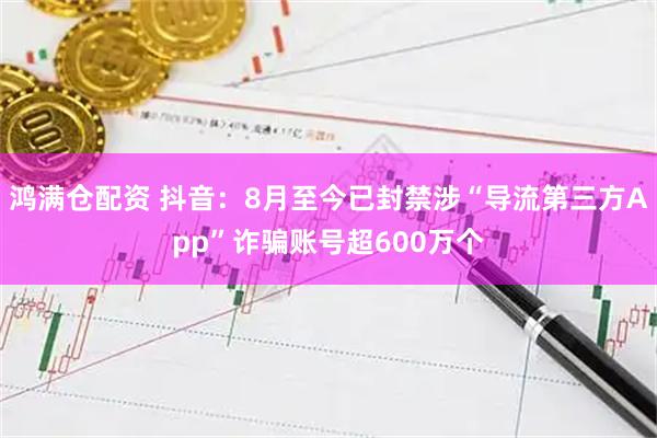 鸿满仓配资 抖音：8月至今已封禁涉“导流第三方App”诈骗账号超600万个