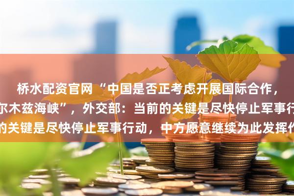 桥水配资官网 “中国是否正考虑开展国际合作，以保障石油安全通过霍尔木兹海峡”，外交部：当前的关键是尽快停止军事行动，中方愿意继续为此发挥作用
