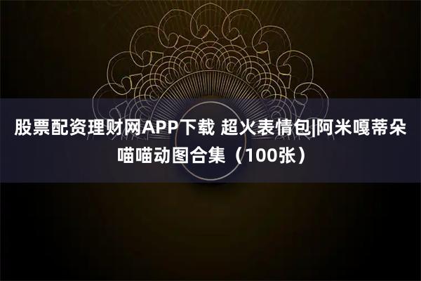 股票配资理财网APP下载 超火表情包|阿米嘎蒂朵喵喵动图合集（100张）