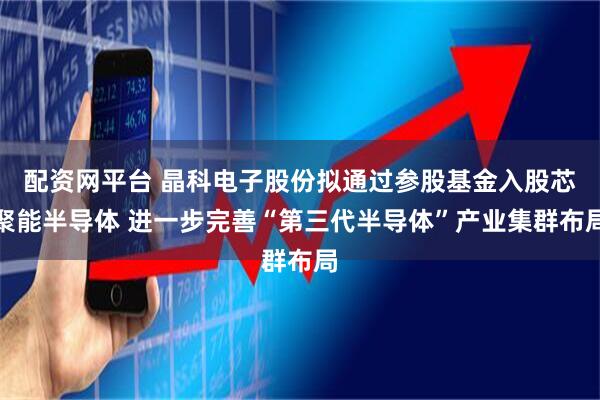 配资网平台 晶科电子股份拟通过参股基金入股芯聚能半导体 进一步完善“第三代半导体”产业集群布局