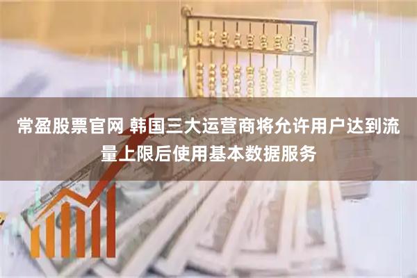 常盈股票官网 韩国三大运营商将允许用户达到流量上限后使用基本数据服务