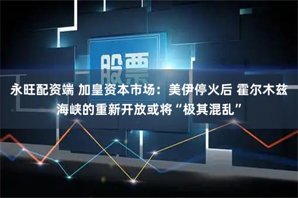 永旺配资端 加皇资本市场：美伊停火后 霍尔木兹海峡的重新开放或将“极其混乱”