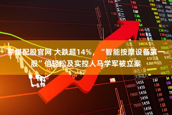 平煤配股官网 大跌超14%，“智能按摩设备第一股”倍轻松及实控人马学军被立案