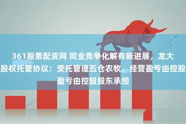 361股票配资网 同业竞争化解有新进展，龙大美食签署股权托管协议：受托管理五仓农牧，经营盈亏由控股股东承担