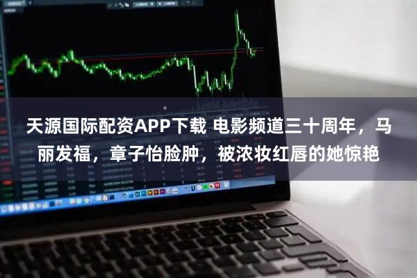 天源国际配资APP下载 电影频道三十周年，马丽发福，章子怡脸肿，被浓妆红唇的她惊艳