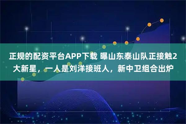 正规的配资平台APP下载 曝山东泰山队正接触2大新星，一人是刘洋接班人，新中卫组合出炉