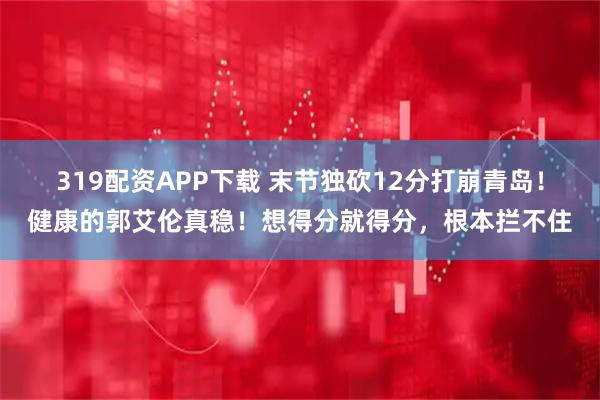 319配资APP下载 末节独砍12分打崩青岛！健康的郭艾伦真稳！想得分就得分，根本拦不住