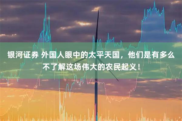 银河证券 外国人眼中的太平天国，他们是有多么不了解这场伟大的农民起义！