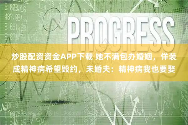 炒股配资资金APP下载 她不满包办婚姻，佯装成精神病希望毁约，未婚夫：精神病我也要娶