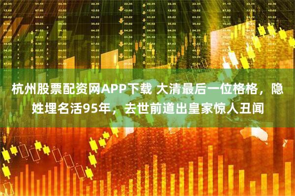 杭州股票配资网APP下载 大清最后一位格格，隐姓埋名活95年，去世前道出皇家惊人丑闻