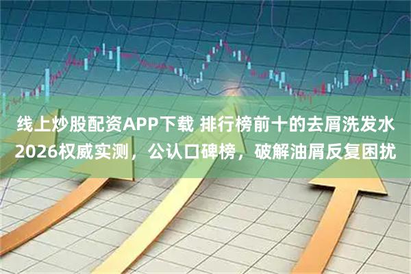 线上炒股配资APP下载 排行榜前十的去屑洗发水2026权威实测，公认口碑榜，破解油屑反复困扰
