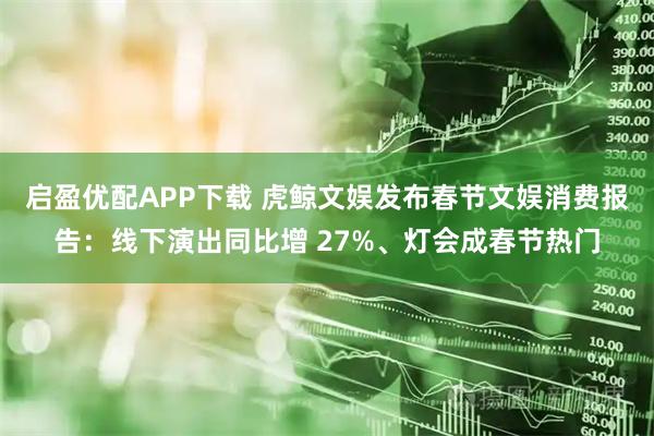 启盈优配APP下载 虎鲸文娱发布春节文娱消费报告：线下演出同比增 27%、灯会成春节热门