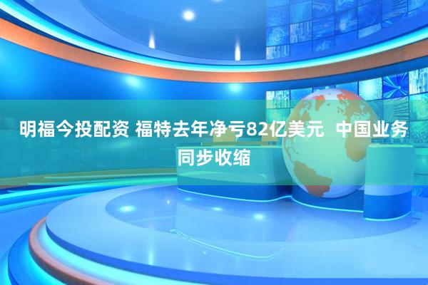 明福今投配资 福特去年净亏82亿美元  中国业务同步收缩