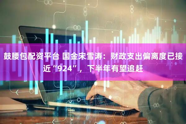 鼓腰包配资平台 国金宋雪涛：财政支出偏离度已接近“924”，下半年有望追赶