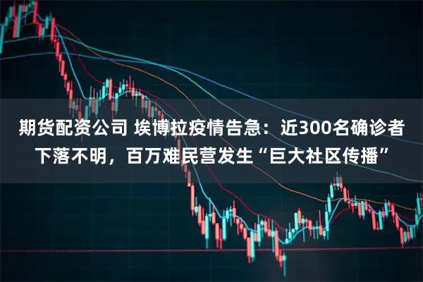 期货配资公司 埃博拉疫情告急：近300名确诊者下落不明，百万难民营发生“巨大社区传播”