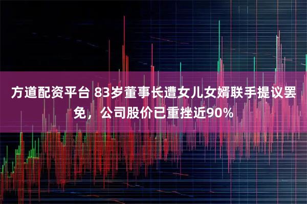 方道配资平台 83岁董事长遭女儿女婿联手提议罢免，公司股价已重挫近90%
